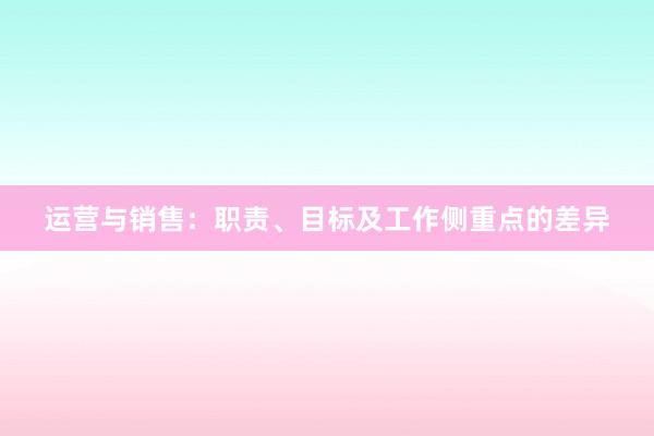 运营与销售：职责、目标及工作侧重点的差异