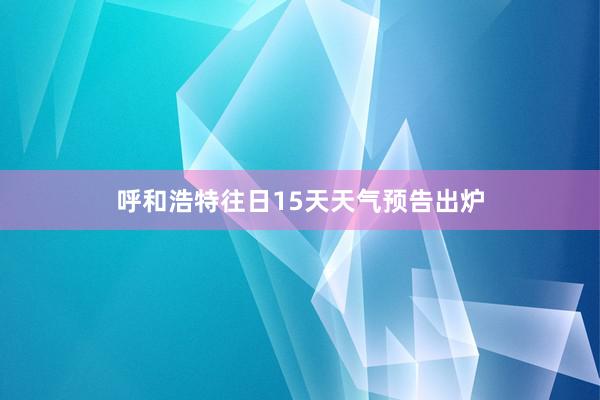 呼和浩特往日15天天气预告出炉